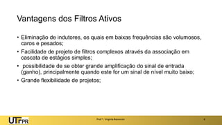 Vantagens dos Filtros Ativos
• Eliminação de indutores, os quais em baixas frequências são volumosos,
caros e pesados;
• Facilidade de projeto de filtros complexos através da associação em
cascata de estágios simples;
• possibilidade de se obter grande amplificação do sinal de entrada
(ganho), principalmente quando este for um sinal de nível muito baixo;
• Grande flexibilidade de projetos;
Prof a : Virgínia Baroncini 4
 
