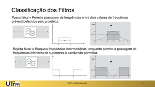 Classificação dos Filtros
Prof a : Virgínia Baroncini 7
Passa faixa⇒ Permite passagem de frequências entre dois valores de frequência
pré-estabelecidos pelo projetista.
Rejeita faixa ⇒ Bloqueia frequências intermediárias, enquanto permite a passagem de
frequências inferiores de superiores à banda não permitida.
 