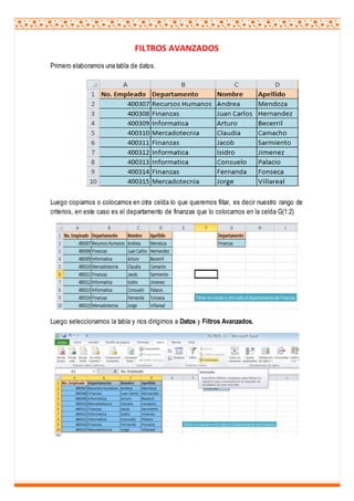 FILTROS AVANZADOS
Primero elaboramos una tabla de datos.
Luego copiamos o colocamos en otra celda lo que queremos filtar, es decir nuestro rango de
criterios, en este caso es el departamento de finanzas que lo colocamos en la celda G(1:2)
Luego seleccionamos la tabla y nos dirigimos a Datos y Filtros Avanzados.