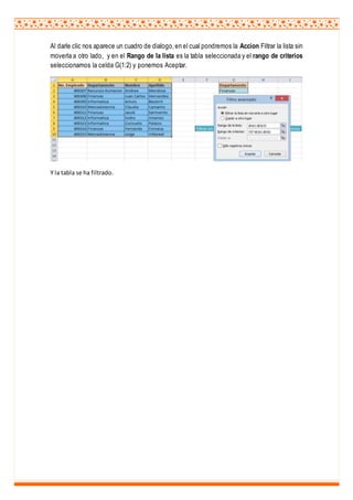 Al darle clic nos aparece un cuadro de dialogo,en el cual pondremos la Accion Filtrar la lista sin
moverla a otro lado, y en el Rango de la lista es la tabla seleccionada y el rango de criterios
seleccionamos la celda G(1:2) y ponemos Aceptar.
Y la tabla se ha filtrado.