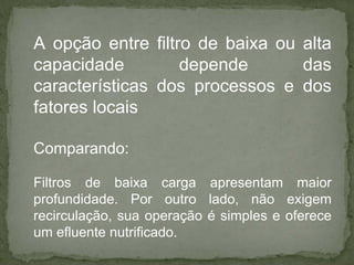 A opção entre filtro de baixa ou alta
capacidade
depende
das
características dos processos e dos
fatores locais
Comparando:
Filtros de baixa carga apresentam maior
profundidade. Por outro lado, não exigem
recirculação, sua operação é simples e oferece
um efluente nutrificado.

 