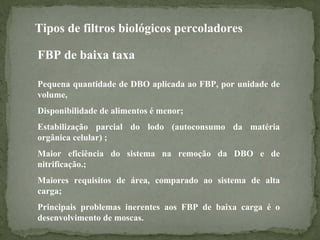 Tipos de filtros biológicos percoladores
FBP de baixa taxa
Pequena quantidade de DBO aplicada ao FBP, por unidade de
volume,
Disponibilidade de alimentos é menor;
Estabilização parcial do lodo (autoconsumo da matéria
orgânica celular) ;
Maior eficiência do sistema na remoção da DBO e de
nitrificação.;
Maiores requisitos de área, comparado ao sistema de alta
carga;
Principais problemas inerentes aos FBP de baixa carga é o
desenvolvimento de moscas.

 