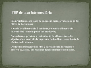 FBP de taxa intermediária
São projetados com taxas de aplicação mais elevadas que às dos
filtros de baixa taxa;
A vazão de alimentação é contínua, embora a alimentação
intermitente também possa ser praticada;
Normalmente prevê-se a recirculação do efluente tratado,
objetivando o controle da espessura do biofilme e a melhoria de
eficiência do sistema;
O efluente produzido nos FBP é parcialmente nitrificado e
observa-se, ainda, um razoável desenvolvimento de moscas.

 
