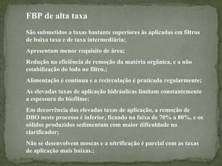FBP de alta taxa
São submetidos a taxas bastante superiores às aplicadas em filtros
de baixa taxa e de taxa intermediária;
Apresentam menor requisito de área;
Redução na eficiência de remoção da matéria orgânica, e a não
estabilização do lodo no filtro.;
Alimentação é contínua e a recirculação é praticada regularmente;
As elevadas taxas de aplicação hidráulicas limitam constantemente
a espessura do biofilme;
Em decorrência das elevadas taxas de aplicação, a remoção de
DBO neste processo é inferior, ficando na faixa de 70% a 80%, e os
sólidos produzidos sedimentam com maior dificuldade no
clarificador;
Não se desenvolvem moscas e a nitrificação é parcial com as taxas
de aplicação mais baixas.;

 