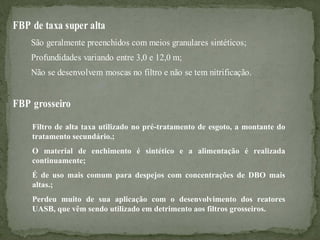 FBP de taxa super alta
São geralmente preenchidos com meios granulares sintéticos;
Profundidades variando entre 3,0 e 12,0 m;
Não se desenvolvem moscas no filtro e não se tem nitrificação.

FBP grosseiro
Filtro de alta taxa utilizado no pré-tratamento de esgoto, a montante do
tratamento secundário.;
O material de enchimento é sintético e a alimentação é realizada
continuamente;
É de uso mais comum para despejos com concentrações de DBO mais
altas.;
Perdeu muito de sua aplicação com o desenvolvimento dos reatores
UASB, que vêm sendo utilizado em detrimento aos filtros grosseiros.

 