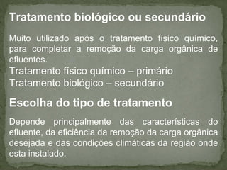 Tratamento biológico ou secundário
Muito utilizado após o tratamento físico químico,
para completar a remoção da carga orgânica de
efluentes.

Tratamento físico químico – primário
Tratamento biológico – secundário

Escolha do tipo de tratamento
Depende principalmente das características do
efluente, da eficiência da remoção da carga orgânica
desejada e das condições climáticas da região onde
esta instalado.

 