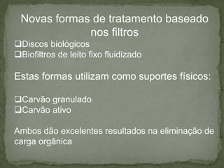 Novas formas de tratamento baseado
nos filtros
Discos biológicos
Biofiltros de leito fixo fluidizado

Estas formas utilizam como suportes físicos:
Carvão granulado
Carvão ativo
Ambos dão excelentes resultados na eliminação de
carga orgânica

 
