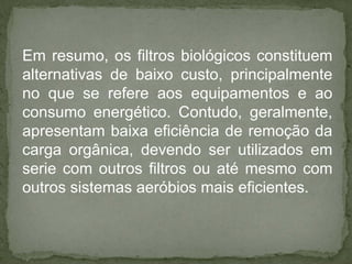 Em resumo, os filtros biológicos constituem
alternativas de baixo custo, principalmente
no que se refere aos equipamentos e ao
consumo energético. Contudo, geralmente,
apresentam baixa eficiência de remoção da
carga orgânica, devendo ser utilizados em
serie com outros filtros ou até mesmo com
outros sistemas aeróbios mais eficientes.

 