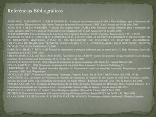 Referências Bibliográficas
AISSE M.M.; JÜRGENSEN D. ALÉM SOBRINHO P.; Avaliação dos sistema reator UASB e filtro biológico para o tratamento de
esgoto sanitário. Disponível em: http://www.finep.gov.br/prosab/livros/coletanea2/ART15.pdf. Acesso em: 01 de julho 2008.
AISSE M.M. E ALÉM SOBRINHO. Avaliação dos sistema reator UASB e filtro biológico aerado submerso para o tratamento de
esgoto sanitário. http://www.finep.gov.br/prosab/livros/coletanea2/ART13.pdf. Acesso em: 01 de julho 2008.
ALÉM SOBRINHO. Filtros Biológicos de Alta Taxa. Série Apuntes Técnicos. AIDIS Argentina, Buenos Aires. 1997. p.30-98.
ANDRADE NETO, C. O.; MELO, H. N. S.; PEREIRA, M. G.; LUCAS FILHO, M. FILTROS ANAERÓBIOS COM ENCHIMENTO
DE DIFERENTES MATERIAIS. P.75-86. IN: PÓS-TRATAMENTO DE EFLUENTES DE REATORES ANAERÓBIOS:
COLETÂNEA DE TRABALHOS TÉCNICOS. CHERNICHARO, C. A. L. (COORDENADOR). BELO HORIZONTE, PROJETO
PROSAB. 220P. (ISBN 85-901640-1-2), 2000.
BARROS, RAPHAEL T. DE V. et all. Manual de saneamento e proteção ambiental para os municípios, v2. Belo Horizonte, Escola de
Engenharia da UFMG, 1995. 221p
CHERNICHARO C.A.L. and MACHADO R.M.G. Feasibility of the UASB/AF system for domestic sewage treatment in developing
countries. Water Science and Technology, 38, 8 – 9, pp. 325 – 332, 1998.
IMHOFF, K. & IMHOFF, K.R., 1985. Manual de tratamento de águas residuárias. São Paulo: Ed. Edgard Blücher Ltda
IWAI, S. & KITAO,T., 1994. Wastewater treatment with microbial films. Lancaster: Technomic Publishing Co.
LUBBERDING, H.J., 1995. Applied anaerobic digestion. In: International course on anaerobic treatment. Wageningen Agricultural
University / IHE Delft. Wageningen.
METCALF eE EDDY. Wastewater Engineering: Treatment, Disposal, Reuse. 3rd ed. New York,Mc Graw Hill, 1991. 1334p.
NASCENTES, A.L. Avaliação da eficiência de sistemas de tratamento de esgotos do tipo manta de lodo-filtro biológico aeróbio,
aplicado em escala piloto. 52p. Dissertação de mestrado em Saúde Pública – Fundação Oswaldo Cruz – Rio de Janeiro, RJ, 2004.
PEREIRA SANTOS, A.S. Avaliação de Desempenho de um Filtro Biológico Percolador em Diferentes Meios Suporte Plásticos. 81p
Dissertação de mestrado em Engenharia Civil – Universidade Federal do Rio de Janeiro – Rio de Janeiro, RJ, 2005.
PESSOA, C. A. e VILLELA, C. H de C. Filtros Biológicos Aeróbios (Manual de Curso). ABES.Abril 1992.
RUSTEN, B. Wastewater treatament with aerated submerged biological filters. Journal WPCF.56(5):424 – 31. Maio 1984.
CLAAS, ISABEL CRISTINA e MAIA, ROBERTO AUGUSTO MORAES; Tecnologias e Gestão Ambiental; Efluentes Liquidos,

 