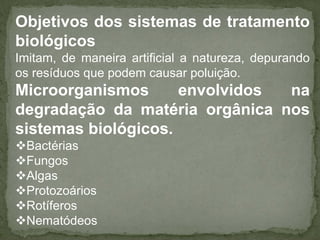 Objetivos dos sistemas de tratamento
biológicos
Imitam, de maneira artificial a natureza, depurando
os resíduos que podem causar poluição.

Microorganismos
envolvidos
na
degradação da matéria orgânica nos
sistemas biológicos.
Bactérias
Fungos
Algas
Protozoários
Rotíferos
Nematódeos

 