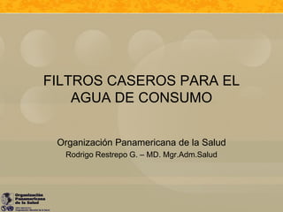 FILTROS CASEROS PARA EL
    AGUA DE CONSUMO


 Organización Panamericana de la Salud
  Rodrigo Restrepo G. – MD. Mgr.Adm.Salud
 