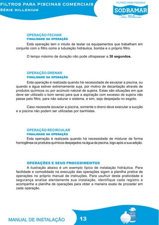 OPERAÇÃO FECHAR
       FINALIDADE DA OPERAÇÃO
       FINALID
          ALIDADE DA

       Está operação tem o intuito de testar os equipamentos que trabalham em
conjunto com o filtro como a tubulação hidráulica, bomba e o próprio filtro.

       O tempo máximo de duração não pode ultrapassar a 30 segundos.



       OPERAÇÃO DRENAR
       FINALIDADE DA OPERAÇÃO
       FINALID
          ALIDADE DA

      Esta operação é realizada quando há necessidade de esvaziar a piscina, ou
quando a água estiver extremamente suja, por motivo de decantação através de
produtos químicos ou por acúmulo natural de sujeira. Estas são situações em que
deve ser utilizado o bom senso para que a aspiração com excesso de sujeira não
passe pelo filtro, para não saturar o sistema, e sim, seja despejada no esgoto.

       Caso necessite esvaziar a piscina, somente o dreno deve executar a sucção
e a piscina não podem ser utilizadas por banhistas.




       OPERAÇÃO RECIRCULAR
       FINALIDADE DA OPERAÇÃO
       FINALID
          ALIDADE DA
     Esta operação é realizada quando há necessidade de misturar de forma
homogênea os produtos químicos despejados na água da piscina, logo após a sua adição.




        OPERAÇÕES E SEUS PROCEDIMENTOS
        A ilustração abaixo é um exemplo típico de instalação hidráulica. Para
facilidade e comodidade na execução das operações sigam a planilha pratica de
operações no próprio manual de instruções. Para usufruir desta praticidade e
segurança analise atentamente sua instalação, identifique cada registro e
acompanhe a planilha de operações para obter a maneira exata de proceder em
cada operação.




                                          13
 