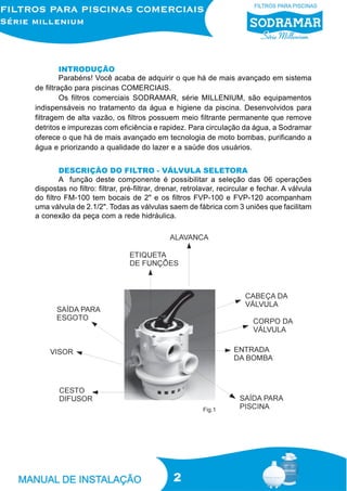 INTRODUÇÃO
         Parabéns! Você acaba de adquirir o que há de mais avançado em sistema
de filtração para piscinas COMERCIAIS.
         Os filtros comerciais SODRAMAR, série MILLENIUM, são equipamentos
indispensáveis no tratamento da água e higiene da piscina. Desenvolvidos para
filtragem de alta vazão, os filtros possuem meio filtrante permanente que remove
detritos e impurezas com eficiência e rapidez. Para circulação da água, a Sodramar
oferece o que há de mais avançado em tecnologia de moto bombas, purificando a
água e priorizando a qualidade do lazer e a saúde dos usuários.


        DESCRIÇÃO DO FILTRO - VÁLVULA SELETORA
        A função deste componente é possibilitar a seleção das 06 operações
dispostas no filtro: filtrar, pré-filtrar, drenar, retrolavar, recircular e fechar. A válvula
do filtro FM-100 tem bocais de 2" e os filtros FVP-100 e FVP-120 acompanham
uma válvula de 2.1/2". Todas as válvulas saem de fábrica com 3 uniões que facilitam
a conexão da peça com a rede hidráulica.




                                                        Fig.1




                                              2
 