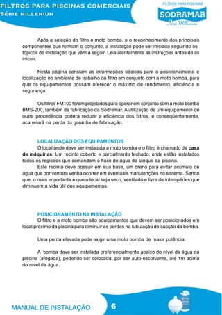Após a seleção do filtro e moto bomba, e o reconhecimento dos principais
componentes que formam o conjunto, a instalação pode ser iniciada seguindo os
tópicos de instalação que vêm a seguir. Leia atentamente as instruções antes de as
iniciar.

        Nesta página constam as informações básicas para o posicionamento e
localização no ambiente de trabalho do filtro em conjunto com a moto bomba, para
que os equipamentos possam oferecer o máximo de rendimento, eficiência e
segurança.

       Os filtros FM100 foram projetados para operar em conjunto com a moto bomba
BMS-200, também de fabricação da Sodramar. A utilização de um equipamento de
outra procedência poderá reduzir a eficiência dos filtros, e conseqüentemente,
acarretará na perda da garantia de fabricação.


       LOCALIZAÇÃO DOS EQUIPAMENTOS
       O local onde deve ser instalada a moto bomba e o filtro é chamado de casa
de máquinas. Um recinto coberto e parcialmente fechado, onde estão instalados
todos os registros que comandam o fluxo de água do tanque da piscina.
       Este recinto deve possuir em sua base, um dreno para evitar acúmulo de
água que por ventura venha ocorrer em eventuais manutenções no sistema. Sendo
que, o mais importante é que o local seja seco, ventilado e livre de intempéries que
diminuem a vida útil dos equipamentos.




        POSICIONAMENTO NA INSTALAÇÃO
        O filtro e a moto bomba são equipamentos que devem ser posicionados em
local próximo da piscina para diminuir as perdas na tubulação de sucção da bomba.

       Uma perda elevada pode exigir uma moto bomba de maior potência.

       A bomba deve ser instalada preferencialmente abaixo do nível da água da
piscina (afogada), podendo ser colocada, por ser auto-escorvante, até 1m acima
do nível da água.




                                          6
 