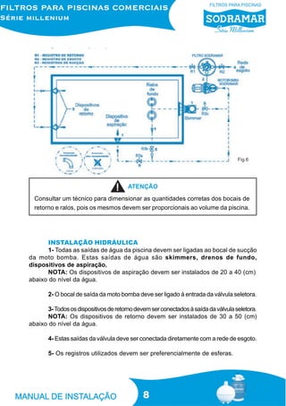 Fig.6




                                       ATENÇÃO
  Consultar um técnico para dimensionar as quantidades corretas dos bocais de
  retorno e ralos, pois os mesmos devem ser proporcionais ao volume da piscina.




       INSTALAÇÃO HIDRÁULICA
       1- Todas as saídas de água da piscina devem ser ligadas ao bocal de sucção
da moto bomba. Estas saídas de água são skimmers, drenos de fundo,
dispositivos de aspiração.
       NOTA: Os dispositivos de aspiração devem ser instalados de 20 a 40 (cm)
abaixo do nível da água.

       2- O bocal de saída da moto bomba deve ser ligado à entrada da válvula seletora.

       3- Todos os dispositivos de retorno devem ser conectados à saída da válvula seletora.
       NOTA: Os dispositivos de retorno devem ser instalados de 30 a 50 (cm)
abaixo do nível da água.

       4- Estas saídas da válvula deve ser conectada diretamente com a rede de esgoto.

       5- Os registros utilizados devem ser preferencialmente de esferas.




                                              8
 