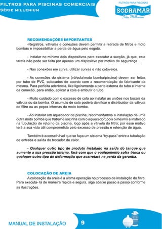 RECOMENDAÇÕES IMPORTANTES
     -Registros, válvulas e conexões devem permitir a retirada de filtros e moto
bombas e impossibilitar a perda de água pelo esgoto.

       - Instalar no mínimo dois dispositivos para executar a sucção, já que, esta
tarefa não pode ser feita por apenas um dispositivo por motivo de segurança.

       - Nas conexões em curva, utilizar curvas e não cotovelos.

       - As conexões do sistema (válvula/moto bomba/piscina) devem ser feitas
por tubo de PVC, colocados de acordo com a recomendação do fabricante da
mesma. Para perfeita aderência, lixe ligeiramente a parte externa do tubo e interna
da conexão, para então, aplicar a cola e embutir o tubo.

         - Muito cuidado com o excesso de cola ao instalar as uniões nos bocais da
válvula ou da bomba. O acumulo de cola poderá danificar o distribuidor da válvula
do filtro ou as peças internas da moto bomba.

       - Ao instalar um aquecedor de piscina, recomendamos a instalação de uma
outra moto bomba que trabalhe sozinha com o aquecedor; pois o mesmo é instalado
na tubulação de retorno da piscina, logo após a válvula do filtro; por esse motivo
terá a sua vida útil comprometida pelo excesso de pressão e retenção de água.

       Também é aconselhável que se faça um sistema “by-pass” entre a tubulação
de entrada e saída do trocador de calor.

      - Qualquer outro tipo de produto instalado na saída do tanque que
aumente a sua pressão interna, fará com que o equipamento sofra trinca ou
qualquer outro tipo de deformação que acarretará na perda da garantia.



        COLOCAÇÃO DE AREIA
        A colocação da areia é a última operação no processo de instalação do filtro.
Para executa- lá de maneira rápida e segura, siga abaixo passo a passo conforme
as ilustrações.




                                          9
 
