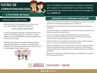 MAESTRAS Y
MAESTROS
FILTRO DE
CORRESPONSABILIDAD
DURANTE LA JORNADA ESCOLAR:
Informa con claridad y oportunamente las medidas que se toman en la escuela
para disminuir el impacto de propagación de la COVID-19.
Brinda apoyo a tus alumnos(as) para manejar positivamente las dudas y sus
emociones.
Fomenta el cuidado y autocuidado de la salud, permitiendo la expresión de las
emociones y opiniones sobre el tema.
Promueve la limpieza, estableciendo rutinas de aseo personal y lavado
frecuente de manos, desinfección de superficies, objetos y espacios de uso
común, al interior y exterior del salón de clases.
Establece redes de comunicación con las madres, padres de familia o tutores
para dar a conocer oportunamente la información oficial.
Organiza y establece junto con los estudiantes, las madres, padres de familia o
tutores, actividades escolares y de apoyo para estudiar en casa, durante los
recesos escolares que se implementen con el objetivo de reducir la movilidad
poblacional.
Mantenerse al tanto de las medidas oficiales que se establezcan por parte de la
SEP y la Secretaría de Salud.
3. En el Salón de Clases
FILTRO EN EL SALÓN DE CLASES:
Con la finalidad de implementar medidas preventivas
para organizar e implementar las acciones y medidas
preventivas para disminuir el impacto de propagación
de la COVID-19.
En caso de que algún educando manifieste sentirse mal,
informe a la dirección para que se localice a la madre,
padre o tutor, quienes deberán recoger inmediatamente
al menor en la escuela.
Mientras tanto, ofrezca un ambiente de tranquilidad y
seguridad al alumno en un espacio o salón apartado,
cómodo e iluminado, asegurando su bienestar y atención
en tanto llega su madre, padre o tutor.
Antes de iniciar la clase, pregunte a sus alumnos con
una actitud amable, tranquila y comprensiva:
¿Cómo se sienten el día de hoy?
 