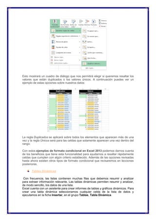 Esto mostrará un cuadro de diálogo que nos permitirá elegir si queremos resaltar los
valores que están duplicados o los valores únicos. A continuación puedes ver un
ejemplo de estas opciones sobre nuestros datos:
La regla Duplicados se aplicará sobre todos los elementos que aparecen más de una
vez y la regla Únicos será para las celdas que solamente aparecen una vez dentro del
rango.
Con estos ejemplos de formato condicional en Excel 2013 podemos darnos cuenta
de los beneficios que tiene esta funcionalidad para ayudarnos a resaltar rápidamente
celdas que cumplen con algún criterio establecido. Además de las opciones revisadas
hasta ahora existen otros tipos de formato condicional que revisaremos en lecciones
posteriores.
Tablas Dinámicas
Con frecuencia, las listas contienen muchas filas que debemos resumir y analizar
para extraer información relevante. Las tablas dinámicas permiten resumir y analizar,
de modo sencillo, los datos de una lista.
Excel cuenta con un asistente para crear informes de tablas y gráficos dinámicos. Para
crear una tabla dinámica seleccionamos cualquier celda de la lista de datos y
ejecutamos en la ficha Insertar, en el grupo Tablas, Tabla Dinámica.
 