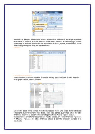 Veamos un ejemplo, tenemos un listado de llamadas telefónicas en el que aparecen
la fecha de la llamada, el nº de teléfono al que se ha llamado, el destino (Fijo, Móvil o
Vodafone), la duración en minutos de la llamada, la tarifa (Normal, Reducidad o Super
Reducida) y el importe en euros de la llamada.
Ejemplo 1
Crear la tabla dinámica.
Seleccionamos cualquier celda de la lista de datos y ejecutamos en la ficha Insertar,
en el grupo Tablas, Tabla Dinámica.
En nuestro caso como hemos iniciado el proceso desde una celda de la lista,Excel
selecciona automáticamente los datos. Nos pide dónde queremos situar la tabla
dinámica. Dejamos la opción seleccionada por defecto: Nueva hoja de cálculo.
Seleccionamos en la ficha Opciones que nos ha creado, en Tabla Dinámica -> pciones
-> Mostrar ->Diseño de tabla dinámica clásica ( permite arrastrar campos a la
cuadrícula)
 