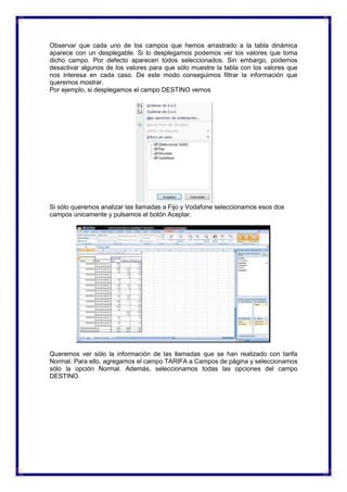 Observar que cada uno de los campos que hemos arrastrado a la tabla dinámica
aparece con un desplegable. Si lo desplegamos podemos ver los valores que toma
dicho campo. Por defecto aparecen todos seleccionados. Sin embargo, podemos
desactivar algunos de los valores para que sólo muestre la tabla con los valores que
nos interesa en cada caso. De este modo conseguimos filtrar la información que
queremos mostrar.
Por ejemplo, si desplegamos el campo DESTINO vemos
Si sólo queremos analizar las llamadas a Fijo y Vodafone seleccionamos esos dos
campos únicamente y pulsamos el botón Aceptar.
Queremos ver sólo la información de las llamadas que se han realizado con tarifa
Normal. Para ello, agregamos el campo TARIFA a Campos de página y seleccionamos
sólo la opción Normal. Además, seleccionamos todas las opciones del campo
DESTINO.
 