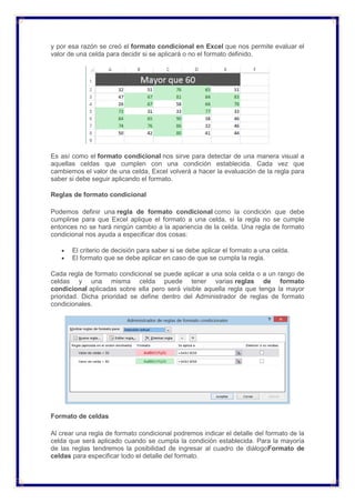 y por esa razón se creó el formato condicional en Excel que nos permite evaluar el
valor de una celda para decidir si se aplicará o no el formato definido.
Es así como el formato condicional nos sirve para detectar de una manera visual a
aquellas celdas que cumplen con una condición establecida. Cada vez que
cambiemos el valor de una celda, Excel volverá a hacer la evaluación de la regla para
saber si debe seguir aplicando el formato.
Reglas de formato condicional
Podemos definir una regla de formato condicional como la condición que debe
cumplirse para que Excel aplique el formato a una celda, si la regla no se cumple
entonces no se hará ningún cambio a la apariencia de la celda. Una regla de formato
condicional nos ayuda a especificar dos cosas:
 El criterio de decisión para saber si se debe aplicar el formato a una celda.
 El formato que se debe aplicar en caso de que se cumpla la regla.
Cada regla de formato condicional se puede aplicar a una sola celda o a un rango de
celdas y una misma celda puede tener varias reglas de formato
condicional aplicadas sobre ella pero será visible aquella regla que tenga la mayor
prioridad. Dicha prioridad se define dentro del Administrador de reglas de formato
condicionales.
Formato de celdas
Al crear una regla de formato condicional podremos indicar el detalle del formato de la
celda que será aplicado cuando se cumpla la condición establecida. Para la mayoría
de las reglas tendremos la posibilidad de ingresar al cuadro de diálogoFormato de
celdas para especificar todo el detalle del formato.
 