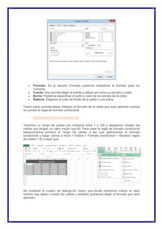  Formato: En la sección Formato podemos establecer el formato para los
números.
 Fuente: Nos permite elegir la fuente a utilizar así como su tamaño y estilo.
 Borde: Podemos especificar el estilo y color de los bordes de la celda.
 Relleno: Elegimos el color de fondo de la celda o una trama.
Todas estas características integran el formato de la celda que será aplicado cuando
se cumpla la regla de formato condicional.
 Ejemplo de formato condicional
Tenemos un rango de celdas con números entre 1 y 100 y deseamos resaltar las
celdas que tengan un valor mayor que 60. Para crear la regla de formato condicional
seleccionamos primero el rango de celdas a las que aplicaremos el formato
condicional y luego vamos a Inicio > Estilos > Formato condicional > Resaltar reglas
de celdas > Es mayor que.
Se mostrará el cuadro de diálogo Es mayor que donde podremos indicar el valor
mínimo que deben cumplir las celdas y también podremos elegir el formato que será
aplicado:
 