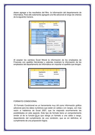 deseo agregar a los resultados del filtro la información del departamento de
Informática. Para ello solamente agregaré una fila adicional al rango de criterios
de la siguiente manera.
Al aceptar los cambios Excel filtrará la información de los empleados de
Finanzas con apellido Hernández y además mostrará la información de los
empleados del departamento de Informática sin importar el apellido que tengan.
FORMATO CONDICIONAL
El Formato Condicional es un herramienta muy útil como información gráfica
adicional para los datos numéricos que están en celdas o en rangos, con mas
razón si hablamos de Excel 2007, que ha mejorado enormemente las
posibilidades en este aspecto. Este tipo de formato tiene un comportamiento
similar al de la función SI ya que otorga un formato a una celda o rango,
dependiendo del cumplimiento de una condición, que es en definitiva, el
cumplimiento de una proposición lógica.
 