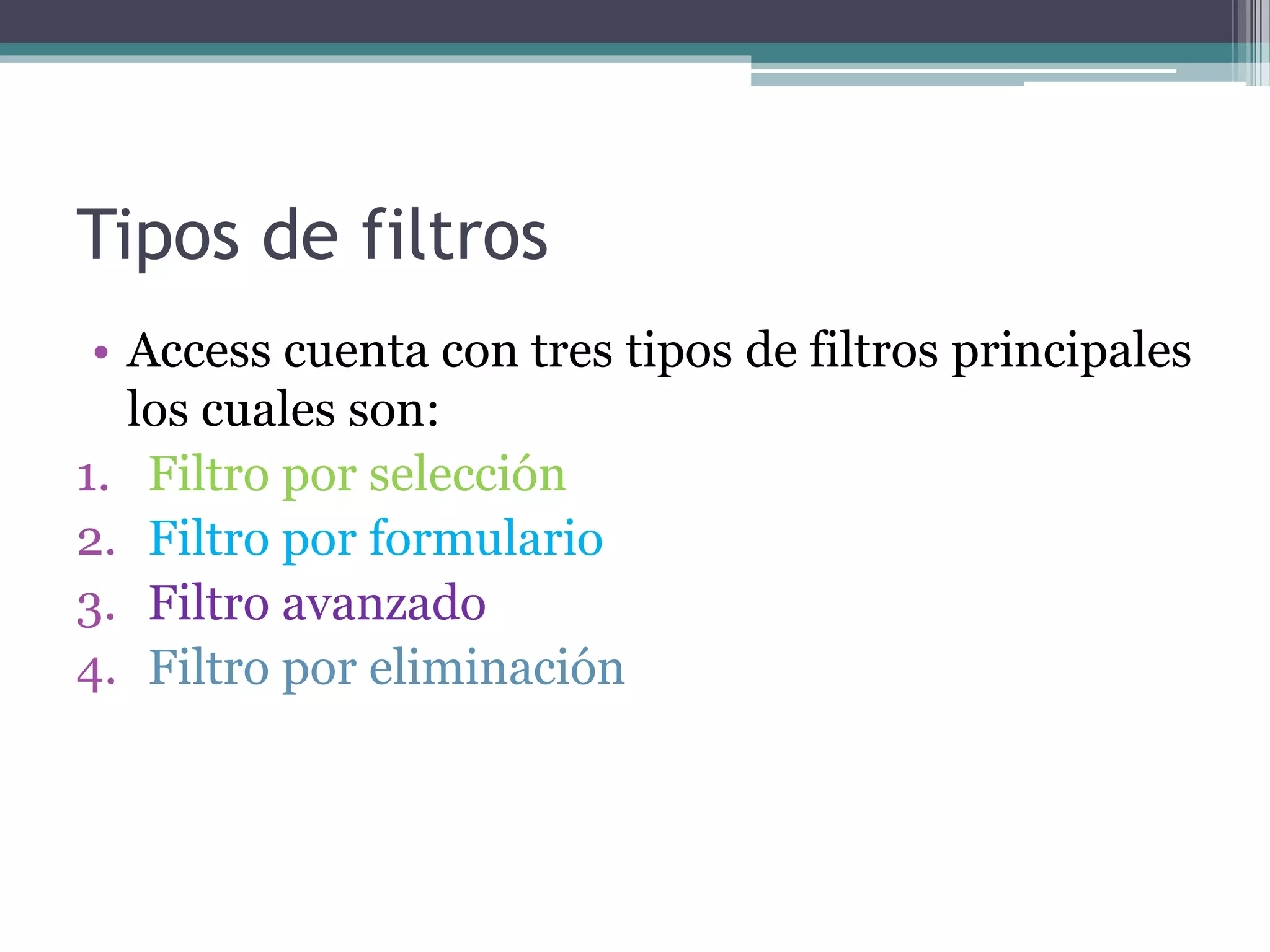 Tipos de filtros
• Access cuenta con tres tipos de filtros principales
los cuales son:
1. Filtro por selección
2. Filtro por formulario
3. Filtro avanzado
4. Filtro por eliminación
 