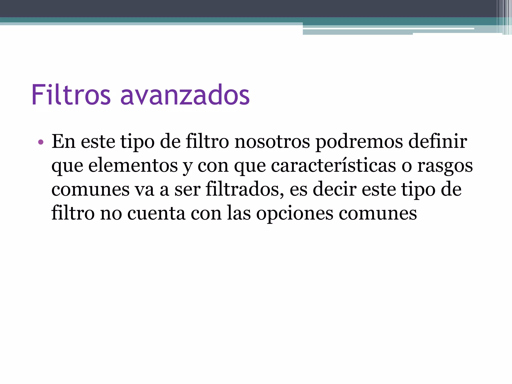 Filtros avanzados
• En este tipo de filtro nosotros podremos definir
que elementos y con que características o rasgos
comunes va a ser filtrados, es decir este tipo de
filtro no cuenta con las opciones comunes
 