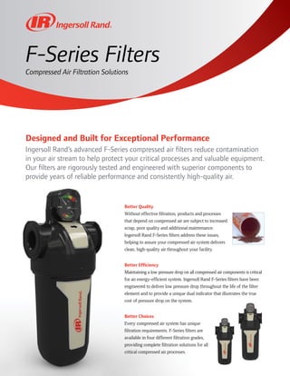 Compressed Air Filtration Solutions
F-Series Filters
Designed and Built for Exceptional Performance
Ingersoll Rand’s advanced F-Series compressed air filters reduce contamination
in your air stream to help protect your critical processes and valuable equipment.
Our filters are rigorously tested and engineered with superior components to
provide years of reliable performance and consistently high-quality air.
Better Quality
Without effective filtration, products and processes
that depend on compressed air are subject to increased
scrap, poor quality and additional maintenance.
Ingersoll Rand F-Series filters address these issues,
helping to assure your compressed air system delivers
clean, high-quality air throughout your facility.
Better Efficiency
Maintaining a low pressure drop on all compressed air components is critical
for an energy-efficient system. Ingersoll Rand F-Series filters have been
engineered to deliver low pressure drop throughout the life of the filter
element and to provide a unique dual indicator that illustrates the true
cost of pressure drop on the system.
Better Choices
Every compressed air system has unique
filtration requirements. F-Series filters are
available in four different filtration grades,
providing complete filtration solutions for all
critical compressed air processes.
 