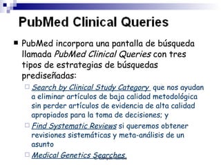 PubMed incorpora una pantalla de búsqueda llamada  PubMed Clinical Queries  con tres tipos de estrategias de búsquedas prediseñadas:  Search by Clinical Study Category  que nos ayudan a eliminar artículos de baja calidad metodológica sin perder artículos de evidencia de alta calidad apropiados para la toma de decisiones; y  Find Systematic Reviews   si queremos obtener revisiones sistemáticas y meta-análisis de un asunto Medical Genetics Searches   
