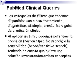 Las categorías de filtros que tenemos disponibles son cinco: tratamiento, diagnóstico, etiología ,  pronóstico   y guías de predicción clínica A l aplicar un filtro podemos potenciar la precisión  (narrow/specific search)  o la sensibilidad  (broad/sensitive search) , teniendo en cuenta que existe una relación inversa entre ambos conceptos   