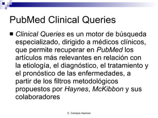 PubMed Clinical Queries Clinical Queries  es un motor de búsqueda especializado, dirigido a médicos clínicos, que permite recuperar en  PubMed  los artículos más relevantes en relación con la etiología, el diagnóstico, el tratamiento y el pronóstico de las enfermedades, a partir de los filtros metodológicos propuestos por  Haynes ,  McKibbon  y sus colaboradores  