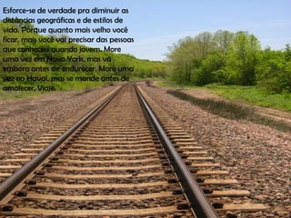 Esforce-se de verdade pra diminuir as
distâncias geográficas e de estilos de
vida. Porque quanto mais velho você
ficar, mais você vai precisar das pessoas
que conheceu quando jovem. More
uma vez em Nova York, mas vá
embora antes de endurecer. More uma
vez no Havaí, mas se mande antes de
amolecer. Viaje.
 