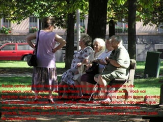 Aceite certas verdades inescapáveis: os preços vão subir, os políticos vão
saracotear, você, também, vai envelhecer. E quando isso acontecer.. Você vai
fantasiar que quando era jovem os preços eram razoáveis, os políticos eram decentes
e as crianças respeitavam os mais velhos. Respeite os mais velhos. E não espere que
ninguém segure a sua barra. Talvez você arrume uma boa aposentadoria
privada, Talvez case com um bom partido, mas não esqueça que um dos dois pode
de repente acabar.
 