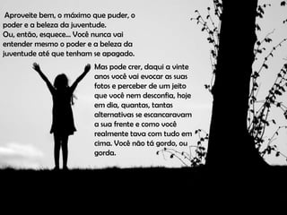 Aproveite bem, o máximo que puder, o
poder e a beleza da juventude.
Ou, então, esquece... Você nunca vai
entender mesmo o poder e a beleza da
juventude até que tenham se apagado.
                         Mas pode crer, daqui a vinte
                         anos você vai evocar as suas
                         fotos e perceber de um jeito
                         que você nem desconfia, hoje
                         em dia, quantas, tantas
                         alternativas se escancaravam
                         a sua frente e como você
                         realmente tava com tudo em
                         cima. Você não tá gordo, ou
                         gorda.
 