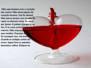Não seja leviano com o coração
dos outros. Não ature gente de
coração leviano. Use fio dental.
Não perca tempo com inveja. Às
vezes se está por cima, Às vezes
por baixo. A peleja é longa e, no
fim, É só você contra você
mesmo. Não esqueça os elogios
que receber. Esqueça as ofensas.
Se conseguir isso, me ensine.
Guarde as antigas cartas de
amor. Jogue fora os extratos
bancários velhos. Estique-se.
 