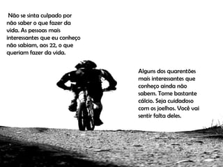 Não se sinta culpado por
não saber o que fazer da
vida. As pessoas mais
interessantes que eu conheço
não sabiam, aos 22, o que
queriam fazer da vida.


                               Alguns dos quarentões
                               mais interessantes que
                               conheço ainda não
                               sabem. Tome bastante
                               cálcio. Seja cuidadoso
                               com os joelhos. Você vai
                               sentir falta deles.
 