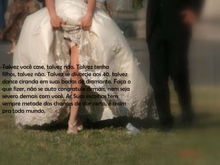 Talvez você case, talvez não. Talvez tenha
filhos, talvez não. Talvez se divorcie aos 40, talvez
dance ciranda em suas bodas de diamante. Faça o
que fizer, não se auto congratule demais, nem seja
severo demais com você. As Suas escolhas tem
sempre metade das chances de dar certo, é assim
pra todo mundo.
 