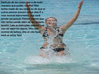 Desfrute de seu corpo, use-o de toda
maneira que puder, mesmo! Não
tenha medo do seu corpo ou do que as
outras pessoas possam achar dele É o
mais incrível instrumento que você
jamais vai possuir. Dance! Mesmo que
não tenha aonde além de seu próprio
quarto. Leia as instruções, mesmo que
não vá segui-las depois. Não leia
revistas de beleza, elas só vão fazer
você se achar feio!
 
