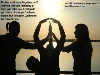 Brother and sister Together we'll   And I'll be there just helping you
make it through Someday a           out Whenever I can
spirit will take you And Guide
you there I know you've been
hurtin' But I've been waiting to
be there for you
 