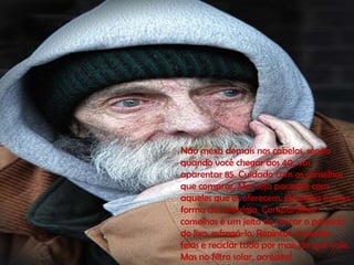 Não mexa demais nos cabelos, senão
quando você chegar aos 40, vai
aparentar 85. Cuidado com os conselhos
que comprar, Mas seja paciente com
aqueles que os oferecem. Conselho é uma
forma de nostalgia. Compartilhar
conselhos é um jeito de pescar o passado
do lixo, esfregá-lo, Repintar as partes
feias e reciclar tudo por mais do que vale.
Mas no filtro solar, acredite!
 