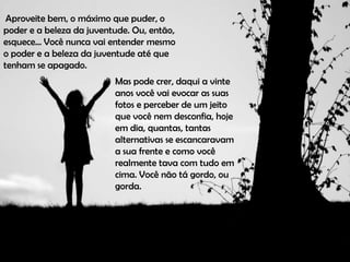 Aproveite bem, o máximo que puder, o
poder e a beleza da juventude. Ou, então,
esquece... Você nunca vai entender mesmo
o poder e a beleza da juventude até que
tenham se apagado.
                          Mas pode crer, daqui a vinte
                          anos você vai evocar as suas
                          fotos e perceber de um jeito
                          que você nem desconfia, hoje
                          em dia, quantas, tantas
                          alternativas se escancaravam
                          a sua frente e como você
                          realmente tava com tudo em
                          cima. Você não tá gordo, ou
                          gorda.
 