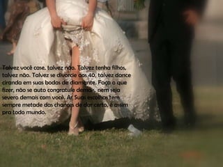 Talvez você case, talvez não. Talvez tenha filhos,
talvez não. Talvez se divorcie aos 40, talvez dance
ciranda em suas bodas de diamante. Faça o que
fizer, não se auto congratule demais, nem seja
severo demais com você. As Suas escolhas tem
sempre metade das chances de dar certo, é assim
pra todo mundo.
 