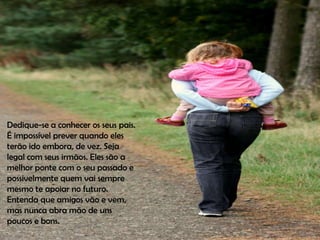 Dedique-se a conhecer os seus pais.
É impossível prever quando eles
terão ido embora, de vez. Seja
legal com seus irmãos. Eles são a
melhor ponte com o seu passado e
possivelmente quem vai sempre
mesmo te apoiar no futuro.
Entenda que amigos vão e vem,
mas nunca abra mão de uns
poucos e bons.
 