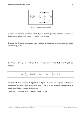 Resposta em Freqüência – Filtros Passivos

10

Figura 2.2 – Circuito Ressonante Série

O circuito somente será ressonante quando Zeq = R, ou seja, quando a reatância equivalente do
paralelo do capacitor com o indutor for infinita (circuito aberto).

Exemplo 2.1: Encontre a expressão para o cálculo da freqüência de ressonancia do circuito
paralelo da figura 2.2.

Concluímos, então, que a freqüência de ressonância num circuito RLC paralelo pode ser
dada por:

ωR =

1
LC

(rad/s)

ou

fR =

1
2π LC

(Hz)

Exemplo 2.2: Para o circuito RLC paralelo da figura 2.2, analise sua resposta em freqüência
preenchendo o quadro e esboce os gráficos da Zeq x ω e da PR x ω. Analise o comportamento do
circuito com relação à variação da freqüência.
Dados: v(t) = 10.sen(ω.t) V ; R = 100Ω; L = 10mH; C = 1µF

CEFET/SC - Gerência Educacional de Eletrônica

Prof. Fernando Luiz Mussoi

 
