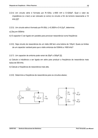 Resposta em Freqüência – Filtros Passivos

13

2.2.4) Um circuito série é formado por R-125Ω, L=800 mH e C=220pF. Qual o valor da
impedância (e o teor) a ser colocado (e como) no circuito a fim de torná-lo ressonante a 10
kHz [2]?

2.2.5) Um circuito série é formado por R=30Ω, L=0,382H e C=0,2µF, determine:
a) Zeq em 550kHz
b) O capacitor C ser ligado em paralelo para provocar ressonância numa freqüência

2.2.6) Seja circuito de ressonância de um rádio AM tem uma bobina de 100µH. Quais os limites
de um capacitor variável para que o rádio sintonize de 530kHz a 1600 kHz?

2.2.7) Um capacitor de sintonia pode variar de 20pF a 350pF [2].
a) Calcule a indutância a ser ligada em série para produzir a freqüência de ressonância mais
baixa de 550 kHz.
b) Calcule a freqüência de ressonância mais alta.

2.2.8) Determine a freqüência de ressonância para os circuitos abaixo:

CEFET/SC - Gerência Educacional de Eletrônica

Prof. Fernando Luiz Mussoi

 