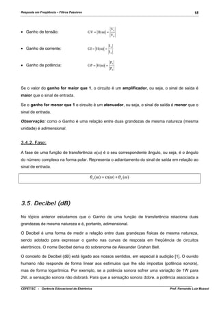 Resposta em Freqüência – Filtros Passivos

18

• Ganho de tensão:

GV = H(ω) =

• Ganho de corrente:

GI = H(ω) =

• Ganho de potência:

GP = H (ω) =

Vs
Ve
Is
Ie
Ps
Pe

Se o valor do ganho for maior que 1, o circuito é um amplificador, ou seja, o sinal de saída é
maior que o sinal de entrada.
Se o ganho for menor que 1 o circuito é um atenuador, ou seja, o sinal de saída é menor que o
sinal de entrada.
Observação: como o Ganho é uma relação entre duas grandezas de mesma natureza (mesma
unidade) é adimensional.

3.4.2. Fase:
A fase de uma função de transferência α(ω) é o seu correspondente ângulo, ou seja, é o ângulo
do número complexo na forma polar. Representa o adiantamento do sinal de saída em relação ao
sinal de entrada.

θ s (ω ) = α (ω ) + θ e (ω )

3.5. Decibel (dB)
No tópico anterior estudamos que o Ganho de uma função de transferência relaciona duas
grandezas de mesma natureza e é, portanto, adimensional.
O Decibel é uma forma de medir a relação entre duas grandezas físicas de mesma natureza,
sendo adotado para expressar o ganho nas curvas de resposta em freqüência de circuitos
eletrônicos. O nome Decibel deriva do sobrenome de Alexander Grahan Bell.
O conceito de Decibel (dB) está ligado aos nossos sentidos, em especial à audição [1]. O ouvido
humano não responde de forma linear aos estímulos que lhe são impostos (potência sonora),
mas de forma logarítmica. Por exemplo, se a potência sonora sofrer uma variação de 1W para
2W, a sensação sonora não dobrará. Para que a sensação sonora dobre, a potência associada a
CEFET/SC - Gerência Educacional de Eletrônica

Prof. Fernando Luiz Mussoi

 
