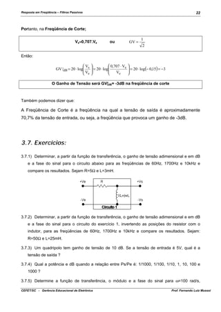 Resposta em Freqüência – Filtros Passivos

22

Portanto, na Freqüência de Corte;
Vs≈0,707.Ve

ou

GV =

1
2

Então:
V
GV | dB = 20 ⋅ log s
V
 e


 0,707 ⋅ Ve
 = 20 ⋅ log


Ve




 = 20 ⋅ log(− 0,15) = −3



O Ganho de Tensão será GV|dB= -3dB na freqüência de corte

Também podemos dizer que:

A Freqüência de Corte é a freqüência na qual a tensão de saída é aproximadamente
70,7% da tensão de entrada, ou seja, a freqüência que provoca um ganho de -3dB.

3.7. Exercícios:
3.7.1) Determinar, a partir da função de transferência, o ganho de tensão adimensional e em dB
e a fase do sinal para o circuito abaixo para as freqüências de 60Hz, 1700Hz e 10kHz e
compare os resultados. Sejam R=5Ω e L=3mH.

3.7.2) Determinar, a partir da função de transferência, o ganho de tensão adimensional e em dB
e a fase do sinal para o circuito do exercício 1, invertendo as posições do resistor com o
indutor, para as freqüências de 60Hz, 1700Hz e 10kHz e compare os resultados. Sejam:
R=50Ω e L=25mH.
3.7.3) Um quadripolo tem ganho de tensão de 10 dB. Se a tensão de entrada é 5V, qual é a
tensão de saída ?
3.7.4) Qual a potência e dB quando a relação entre Ps/Pe é: 1/1000, 1/100, 1/10, 1, 10, 100 e
1000 ?
3.7.5) Determine a função de transferência, o módulo e a fase do sinal para ω=100 rad/s,
CEFET/SC - Gerência Educacional de Eletrônica

Prof. Fernando Luiz Mussoi

 