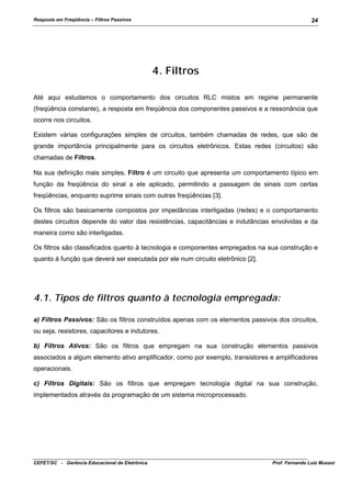 Resposta em Freqüência – Filtros Passivos

24

4. Filtros
Até aqui estudamos o comportamento dos circuitos RLC mistos em regime permanente
(freqüência constante), a resposta em freqüência dos componentes passivos e a ressonância que
ocorre nos circuitos.
Existem várias configurações simples de circuitos, também chamadas de redes, que são de
grande importância principalmente para os circuitos eletrônicos. Estas redes (circuitos) são
chamadas de Filtros.
Na sua definição mais simples, Filtro é um circuito que apresenta um comportamento típico em
função da freqüência do sinal a ele aplicado, permitindo a passagem de sinais com certas
freqüências, enquanto suprime sinais com outras freqüências [3].
Os filtros são basicamente compostos por impedâncias interligadas (redes) e o comportamento
destes circuitos depende do valor das resistências, capacitâncias e indutâncias envolvidas e da
maneira como são interligadas.
Os filtros são classificados quanto à tecnologia e componentes empregados na sua construção e
quanto à função que deverá ser executada por ele num circuito eletrônico [2].

4.1. Tipos de filtros quanto à tecnologia empregada:
a) Filtros Passivos: São os filtros construídos apenas com os elementos passivos dos circuitos,
ou seja, resistores, capacitores e indutores.
b) Filtros Ativos: São os filtros que empregam na sua construção elementos passivos
associados a algum elemento ativo amplificador, como por exemplo, transistores e amplificadores
operacionais.
c) Filtros Digitais: São os filtros que empregam tecnologia digital na sua construção,
implementados através da programação de um sistema microprocessado.

CEFET/SC - Gerência Educacional de Eletrônica

Prof. Fernando Luiz Mussoi

 